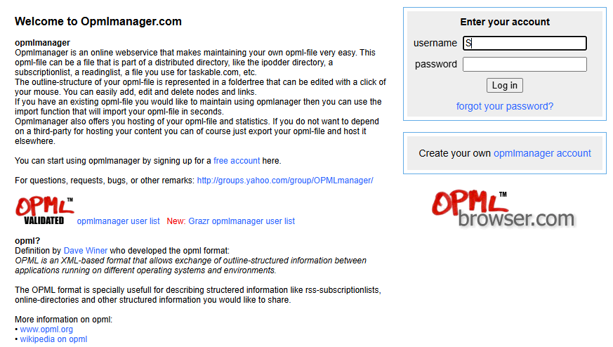 Homepage of the web application OPML Manager, which manages OPML reading lists. The screenshot contains this text: Welcome to Opmlmanager.com. Opmlmanager is an online web service that makes maintaining your own OPML file very easy. This OPML file can be a file that is part of a distributed directory, like the iPodder directory, a subscription list, a reading list, a file you use for taskable.com, etc. The outline structure of your OPML file is represented in a folder tree that can be edited with a click of your mouse. You can easily add, edit and delete nodes and links. If you have an existing OPML file you would like to maintain using OPML Manager then you can use the import function that will import your OPML file in seconds. Opml Manager also offers you hosting of your OPML file and statistics. If you do not want to depend on a third party for hosting your content you can of course just export your OPML: file and host it elsewhere. You can start using OPML Manager by signing up for a free account here. For questions, requests, bugs, or other remarks: http://groups.yahoo.com/group/OPMLmanager/ New: Grazr opmlmanager user list OPML? Definition by Dave Winer who developed the OPML format: OPML is an XML-based format that allows exchange of outline-structured information between applications running on different operating systems and environments. The OPML format is specially useful for describing structered information like RSS subscription lists, online directories and other structured information you would like to share. More information on OPML: www.opml.org wikipedia on opml